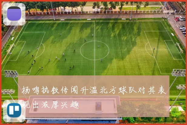 杨鸣执教传闻升温北方球队对其表现出浓厚兴趣