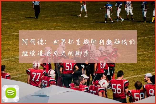 阿玛德：世界杯首战胜利激励我们继续追逐历史的脚步