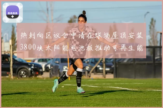 热刺向区议会申请在球场屋顶安装3800块太阳能电池板推动可再生能源发展