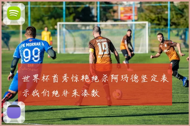 世界杯首秀惊艳绝杀阿玛德坚定表示我们绝非来凑数